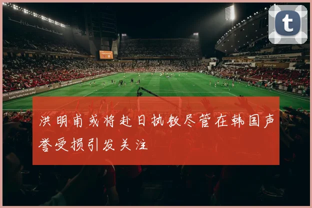 洪明甫或将赴日执教尽管在韩国声誉受损引发关注
