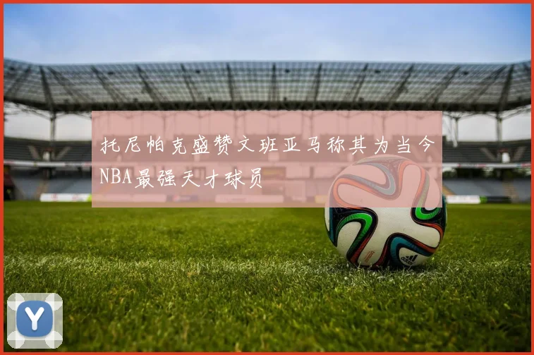 托尼帕克盛赞文班亚马称其为当今NBA最强天才球员