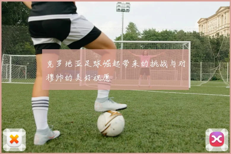 克罗地亚足球崛起带来的挑战与对穆帅的美好祝愿