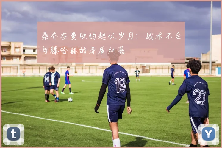 桑乔在曼联的起伏岁月:战术不合与滕哈赫的矛盾纠葛