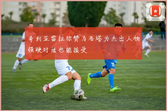 夸利亚雷拉称赞马洛塔为杰出人物强硬对话也能接受