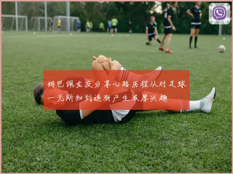 姆巴佩女友分享心路历程从对足球一无所知到逐渐产生浓厚兴趣