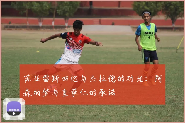 苏亚雷斯回忆与杰拉德的对话:阿森纳梦与皇萨仁的承诺