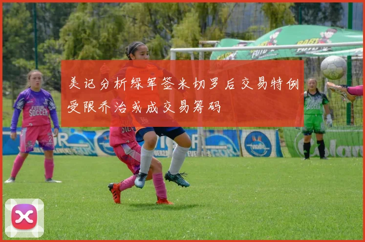 美记分析绿军签米切罗后交易特例受限乔治或成交易筹码