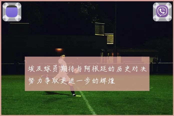 埃及球员期待与阿根廷的历史对决努力争取更进一步的辉煌
