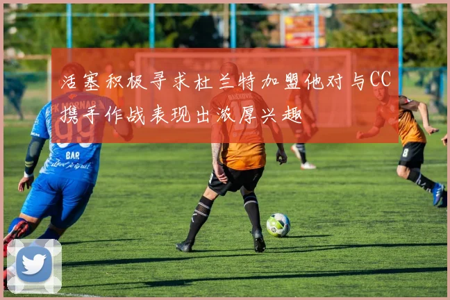 活塞积极寻求杜兰特加盟他对与CC携手作战表现出浓厚兴趣