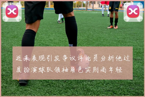 近来表现引发争议评论员分析他过度扮演球队领袖角色实则尚年轻