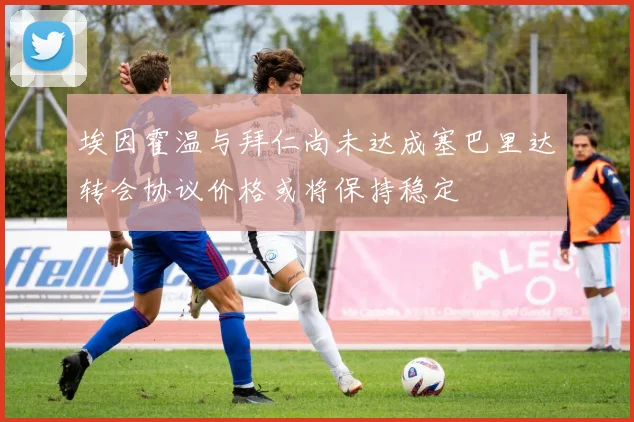 埃因霍温与拜仁尚未达成塞巴里达转会协议价格或将保持稳定