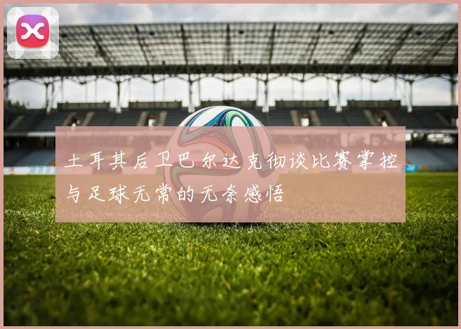 土耳其后卫巴尔达克彻谈比赛掌控与足球无常的无奈感悟
