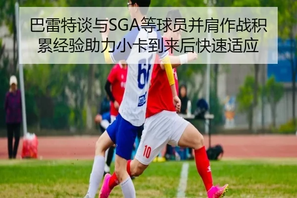 巴雷特谈与SGA等球员并肩作战积累经验助力小卡到来后快速适应